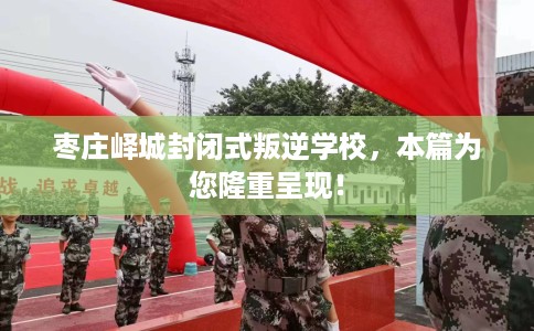 枣庄峄城封闭式叛逆学校，本篇为您隆重呈现！