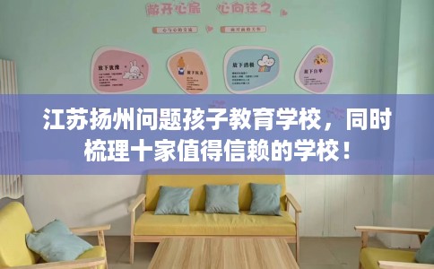江苏扬州问题孩子教育学校，同时梳理十家值得信赖的学校！