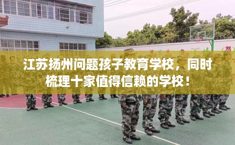 江苏扬州问题孩子教育学校，同时梳理十家值得信赖的学校！