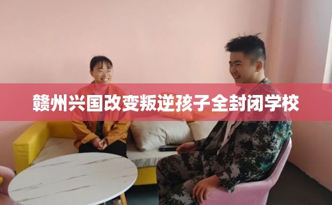 赣州兴国改变叛逆孩子全封闭学校