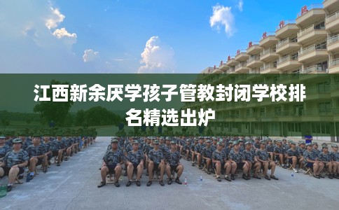 江西新余厌学孩子管教封闭学校排名精选出炉