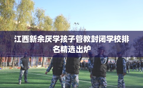 江西新余厌学孩子管教封闭学校排名精选出炉