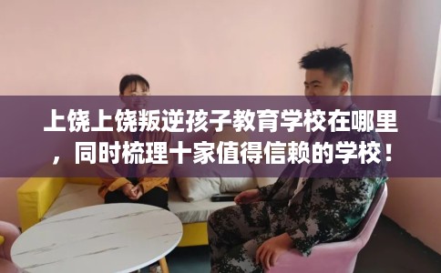 上饶上饶叛逆孩子教育学校在哪里，同时梳理十家值得信赖的学校！