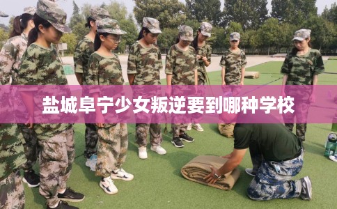 盐城阜宁少女叛逆要到哪种学校