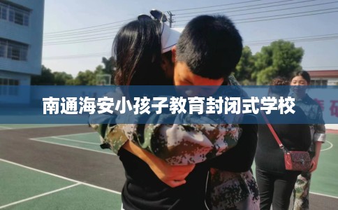 南通海安小孩子教育封闭式学校