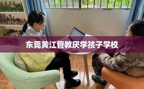 东莞黄江管教厌学孩子学校