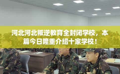 河北河北叛逆教育全封闭学校，本篇今日隆重介绍十家学校！