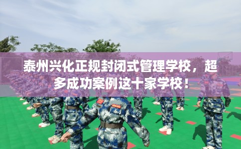 泰州兴化正规封闭式管理学校，超多成功案例这十家学校！