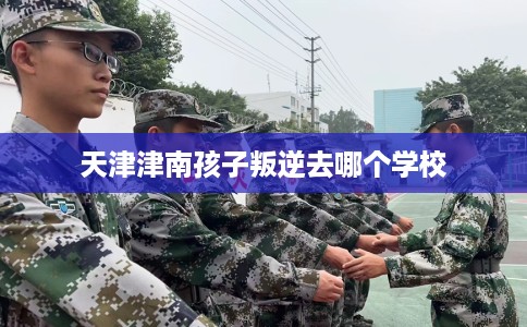 天津津南孩子叛逆去哪个学校