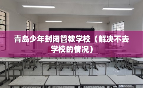 青岛少年封闭管教学校（解决不去学校的情况）
