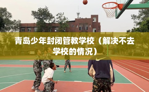 青岛少年封闭管教学校（解决不去学校的情况）