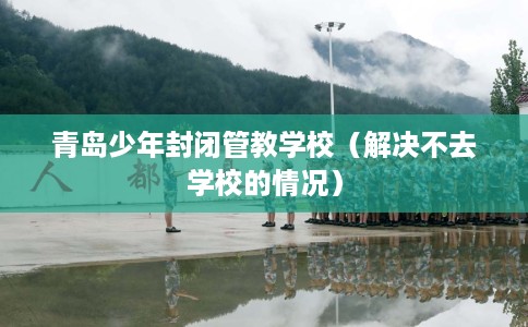 青岛少年封闭管教学校（解决不去学校的情况）