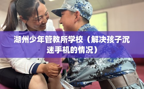 湖州少年管教所学校（解决孩子沉迷手机的情况）
