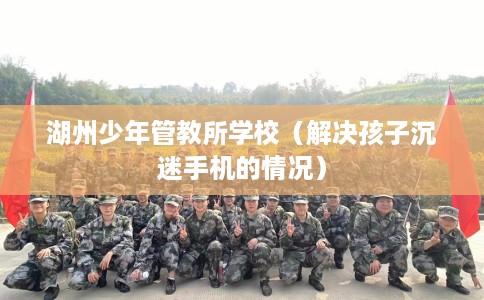 湖州少年管教所学校（解决孩子沉迷手机的情况）