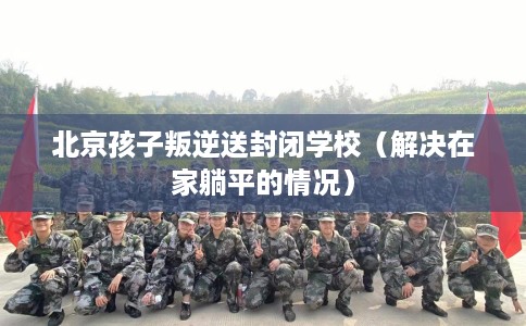 北京孩子叛逆送封闭学校（解决在家躺平的情况）