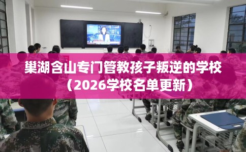 巢湖含山专门管教孩子叛逆的学校（2026学校名单更新）
