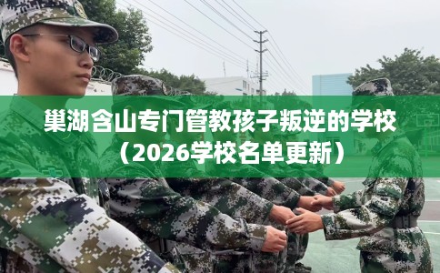 巢湖含山专门管教孩子叛逆的学校（2026学校名单更新）