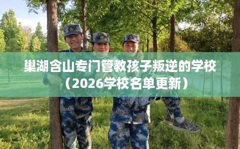 巢湖含山专门管教孩子叛逆的学校（2026学校名单更新）