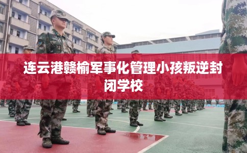 连云港赣榆军事化管理小孩叛逆封闭学校