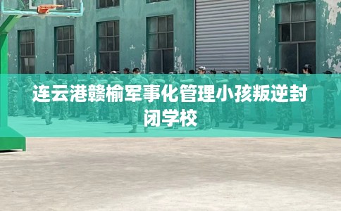 连云港赣榆军事化管理小孩叛逆封闭学校