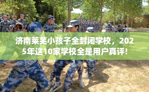济南莱芜小孩子全封闭学校，2025年这10家学校全是用户真评!