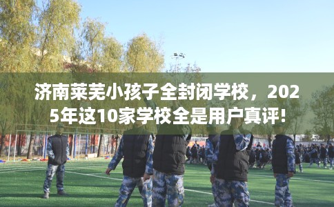 济南莱芜小孩子全封闭学校，2025年这10家学校全是用户真评!