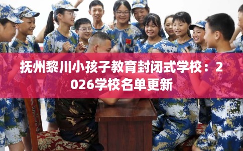 抚州黎川小孩子教育封闭式学校：2026学校名单更新
