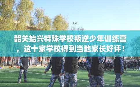 韶关始兴特殊学校叛逆少年训练营，这十家学校得到当地家长好评！