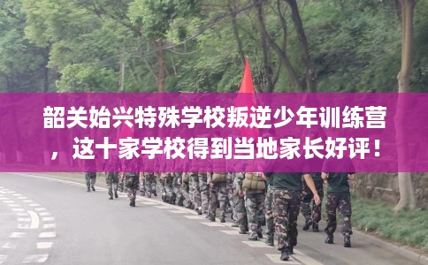 韶关始兴特殊学校叛逆少年训练营，这十家学校得到当地家长好评！