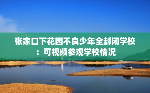 张家口下花园不良少年全封闭学校：可视频参观学校情况