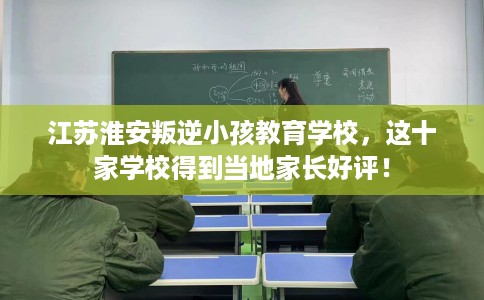 江苏淮安叛逆小孩教育学校，这十家学校得到当地家长好评！