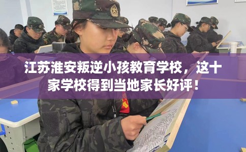 江苏淮安叛逆小孩教育学校，这十家学校得到当地家长好评！
