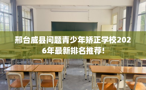 邢台威县问题青少年矫正学校2026年最新排名推荐!