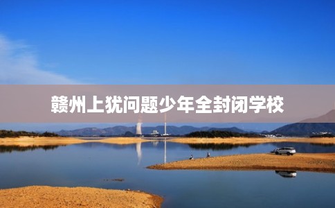 赣州上犹问题少年全封闭学校