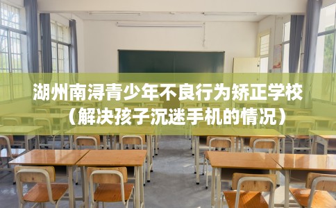 湖州南浔青少年不良行为矫正学校（解决孩子沉迷手机的情况）