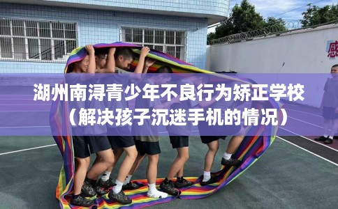 湖州南浔青少年不良行为矫正学校（解决孩子沉迷手机的情况）