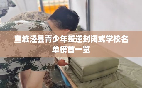 宣城泾县青少年叛逆封闭式学校名单榜首一览