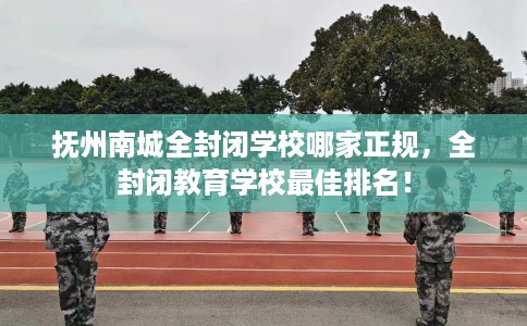 抚州南城全封闭学校哪家正规，全封闭教育学校最佳排名！