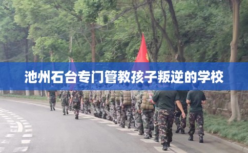 池州石台专门管教孩子叛逆的学校