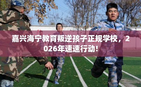 嘉兴海宁教育叛逆孩子正规学校，2026年速速行动!