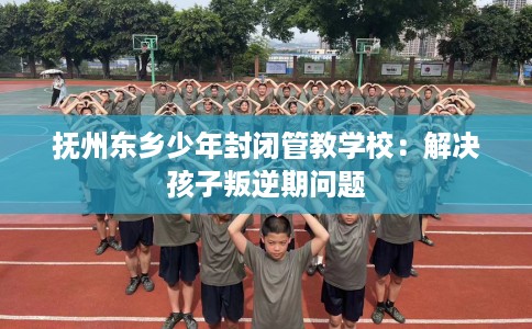 抚州东乡少年封闭管教学校：解决孩子叛逆期问题