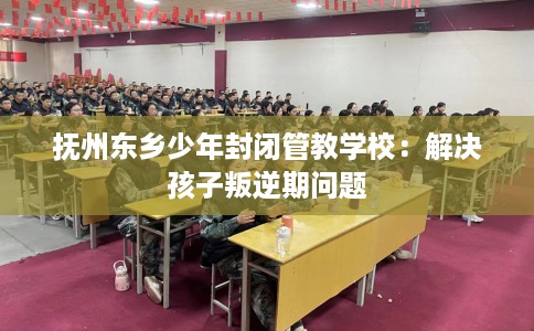 抚州东乡少年封闭管教学校：解决孩子叛逆期问题