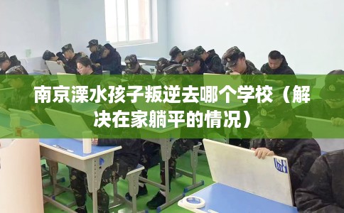 南京溧水孩子叛逆去哪个学校（解决在家躺平的情况）