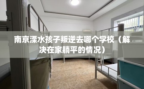 南京溧水孩子叛逆去哪个学校（解决在家躺平的情况）