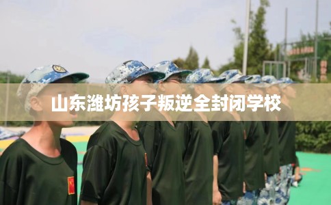 山东潍坊孩子叛逆全封闭学校