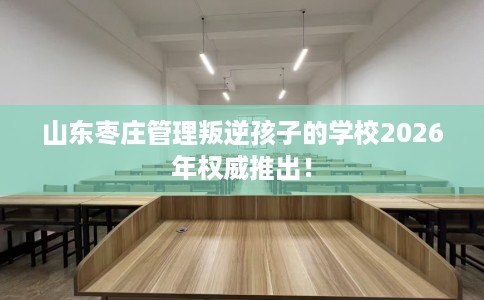 山东枣庄管理叛逆孩子的学校2026年权威推出！