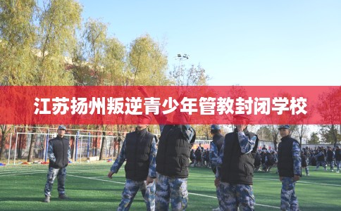 江苏扬州叛逆青少年管教封闭学校