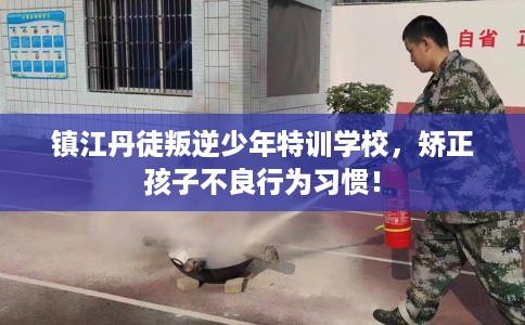 镇江丹徒叛逆少年特训学校，矫正孩子不良行为习惯！