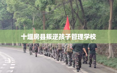 十堰房县叛逆孩子管理学校