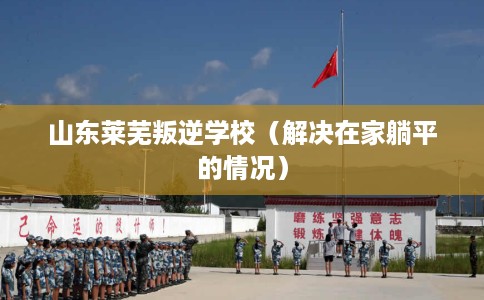 山东莱芜叛逆学校（解决在家躺平的情况）